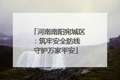 河南南阳宛城区：筑牢安全防线 守护万家平安