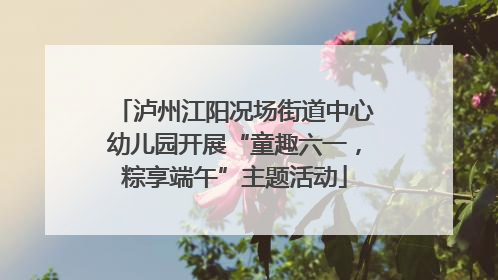 泸州江阳况场街道中心幼儿园开展“童趣六一，粽享端午”主题活动