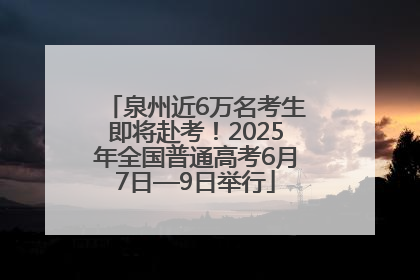泉州近6万名考生即将赴考！2025年全国普通高考6月7日—9日举行