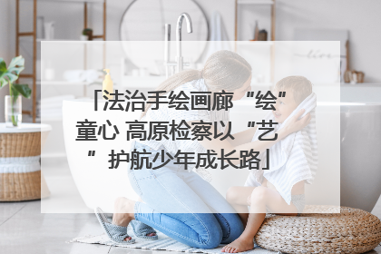 法治手绘画廊“绘”童心 高原检察以“艺”护航少年成长路