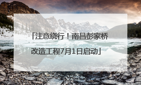 注意绕行！南昌彭家桥改造工程7月1日启动
