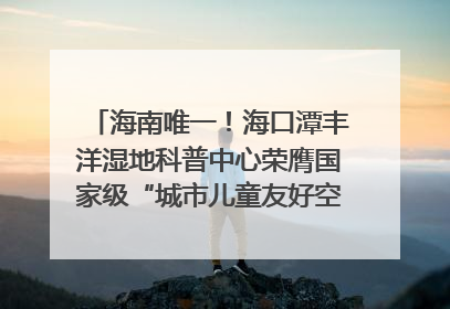 海南唯一！海口潭丰洋湿地科普中心荣膺国家级“城市儿童友好空间建设园区”称号