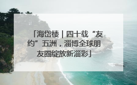 海岱楼｜四十载“友约”五洲，淄博全球朋友圈绽放新淄彩