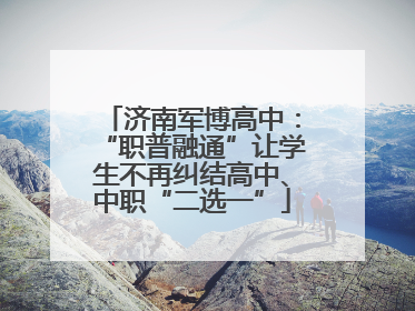 济南军博高中：“职普融通”让学生不再纠结高中、中职“二选一”