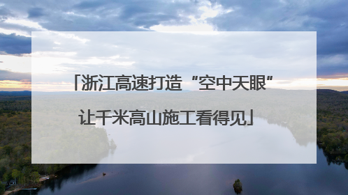 浙江高速打造“空中天眼” 让千米高山施工看得见