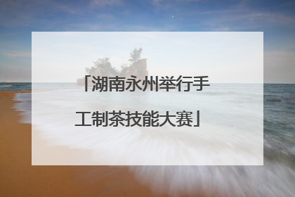 湖南永州举行手工制茶技能大赛