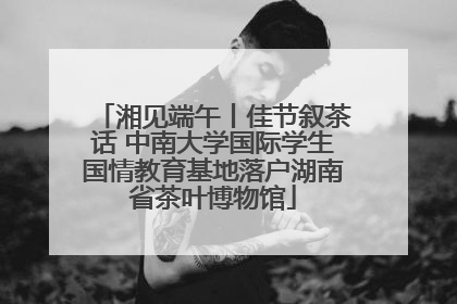 湘见端午丨佳节叙茶话 中南大学国际学生国情教育基地落户湖南省茶叶博物馆