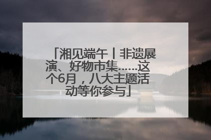 湘见端午丨非遗展演、好物市集……这个6月，八大主题活动等你参与