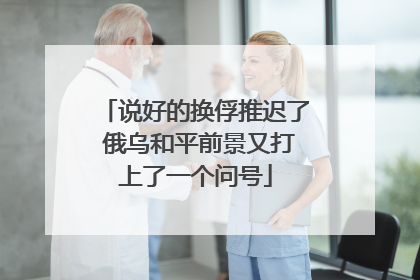 说好的换俘推迟了 俄乌和平前景又打上了一个问号