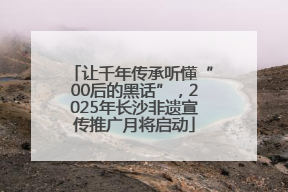 让千年传承听懂“00后的黑话”，2025年长沙非遗宣传推广月将启动