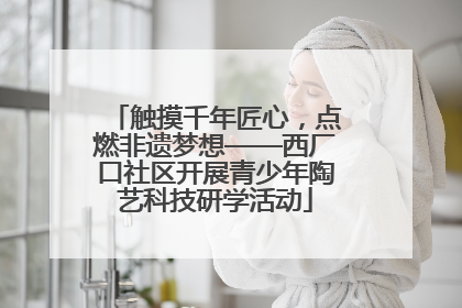 触摸千年匠心，点燃非遗梦想——西厂口社区开展青少年陶艺科技研学活动