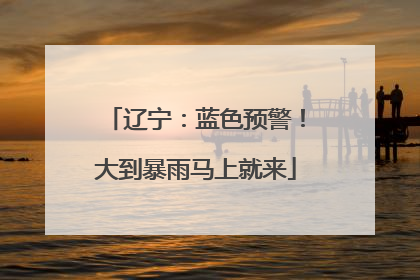 辽宁：蓝色预警！大到暴雨马上就来