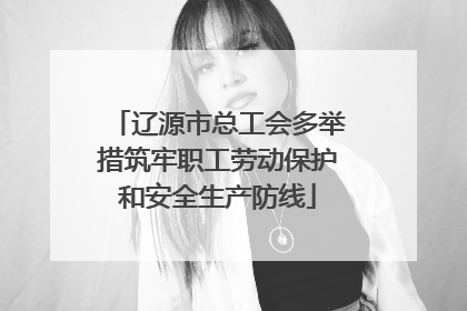 辽源市总工会多举措筑牢职工劳动保护和安全生产防线