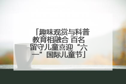 趣味观赏与科普教育相融合 百名留守儿童喜迎“六一”国际儿童节