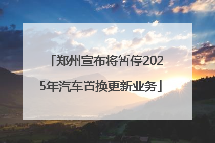 郑州宣布将暂停2025年汽车置换更新业务