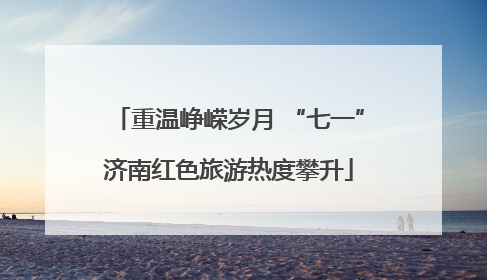 重温峥嵘岁月 “七一”济南红色旅游热度攀升