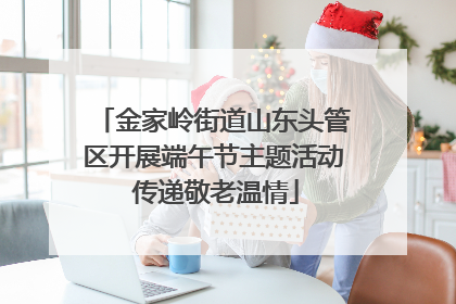 金家岭街道山东头管区开展端午节主题活动 传递敬老温情