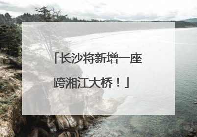 长沙将新增一座跨湘江大桥！