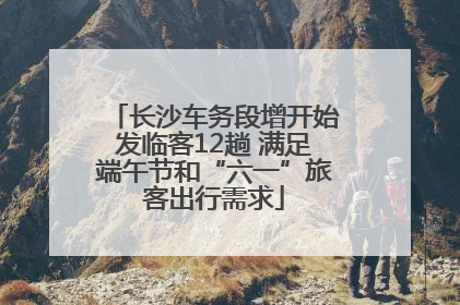 长沙车务段增开始发临客12趟 满足端午节和“六一”旅客出行需求