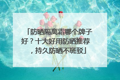 防晒隔离霜哪个牌子好？十大好用防晒推荐，持久防晒不斑驳