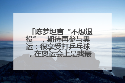 陈梦坦言“不想退役”，期待再参与奥运：很享受打乒乓球，在奥运会上是我最幸福的时候