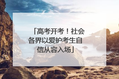高考开考！社会各界以爱护考生自信从容入场