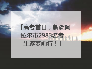高考首日，新疆阿拉尔市2983名考生逐梦前行！
