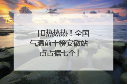 ﻿热热热！全国气温前十榜安徽站点占据七个