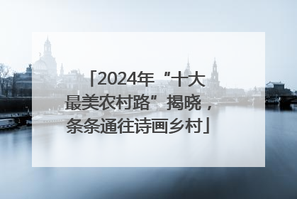2024年“十大最美农村路”揭晓，条条通往诗画乡村