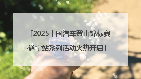 2025中国汽车登山锦标赛·遂宁站系列活动火热开启