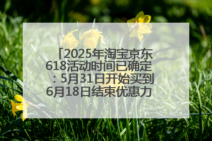 2025年淘宝京东618活动时间已确定：5月31日开始买到6月18日结束优惠力度最大最便宜！