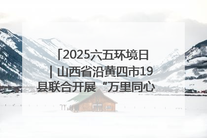 2025六五环境日｜山西省沿黄四市19县联合开展“万里同心，共护黄河”环保志愿者助力一泓清水入黄河公益活动
