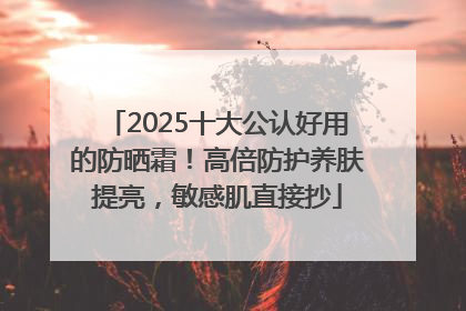 2025十大公认好用的防晒霜！高倍防护养肤提亮，敏感肌直接抄