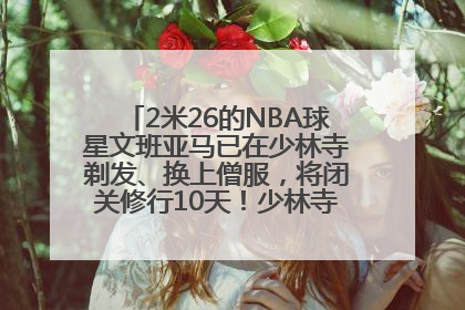 2米26的NBA球星文班亚马已在少林寺剃发、换上僧服，将闭关修行10天！少林寺回应：人在寺里