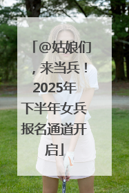 @姑娘们，来当兵！2025年下半年女兵报名通道开启